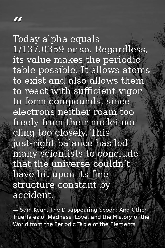 Today alpha equals 1/137.0359 or so. Regardless, its value makes the periodic table possible. It allows atoms to exist a — Sam Kean, The Disappearing Spoon: And Other True Tales of Madness, Love, and the History of the World from the Periodic Table of the Elements