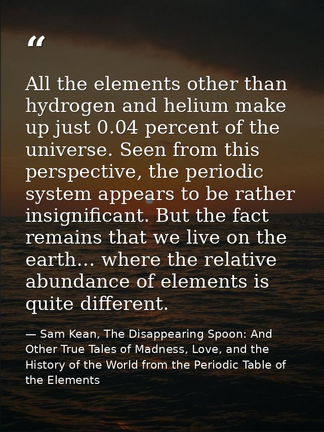 All the elements other than hydrogen and helium make up just 0.04 percent of the universe. Seen from this perspective, t — Sam Kean, The Disappearing Spoon: And Other True Tales of Madness, Love, and the History of the World from the Periodic Table of the Elements