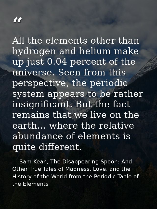 All the elements other than hydrogen and helium make up just 0.04 percent of the universe. Seen from this perspective, t — Sam Kean, The Disappearing Spoon: And Other True Tales of Madness, Love, and the History of the World from the Periodic Table of the Elements