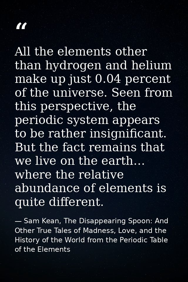 All the elements other than hydrogen and helium make up just 0.04 percent of the universe. Seen from this perspective, t — Sam Kean, The Disappearing Spoon: And Other True Tales of Madness, Love, and the History of the World from the Periodic Table of the Elements