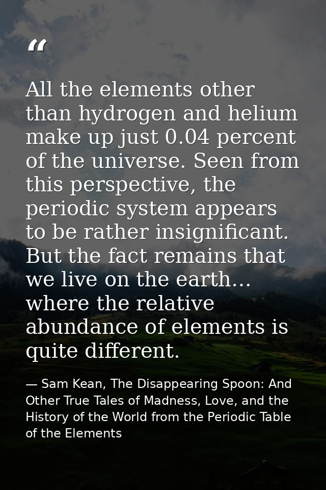 All the elements other than hydrogen and helium make up just 0.04 percent of the universe. Seen from this perspective, t — Sam Kean, The Disappearing Spoon: And Other True Tales of Madness, Love, and the History of the World from the Periodic Table of the Elements