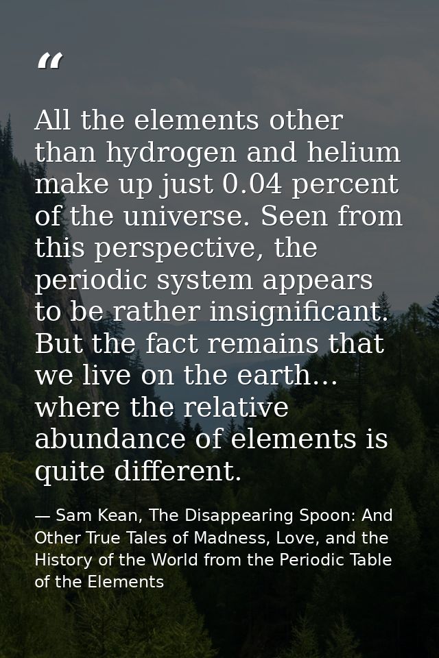 All the elements other than hydrogen and helium make up just 0.04 percent of the universe. Seen from this perspective, t — Sam Kean, The Disappearing Spoon: And Other True Tales of Madness, Love, and the History of the World from the Periodic Table of the Elements