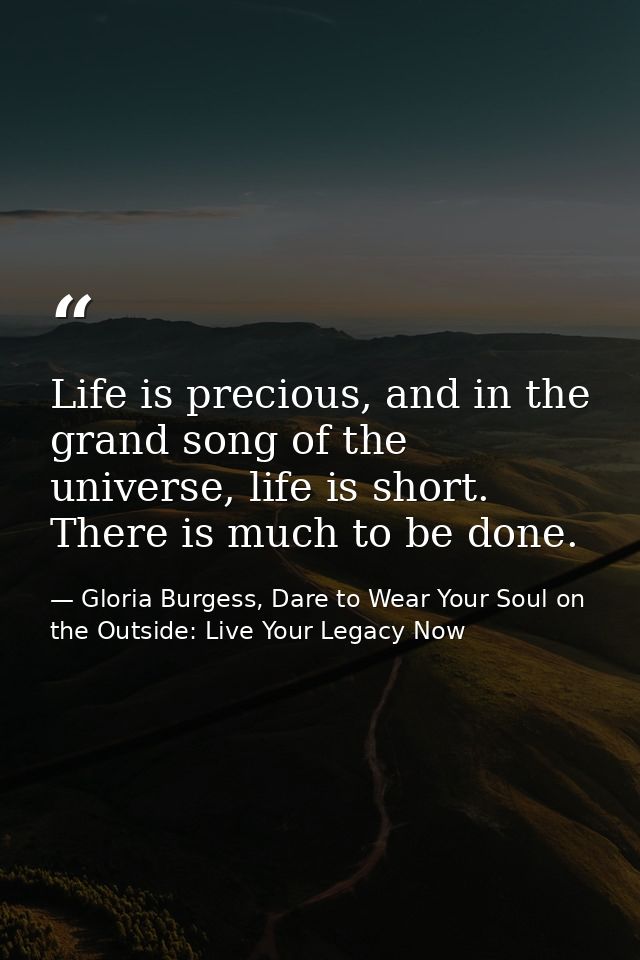 Life is precious, and in the grand song of the universe, life is short. There is much to be done. — Gloria Burgess, Dare to Wear Your Soul on the Outside: Live Your Legacy Now