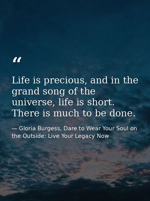 Life is precious, and in the grand song of the universe, life is short. There is much to be done. — Gloria Burgess, Dare to Wear Your Soul on the Outside: Live Your Legacy Now