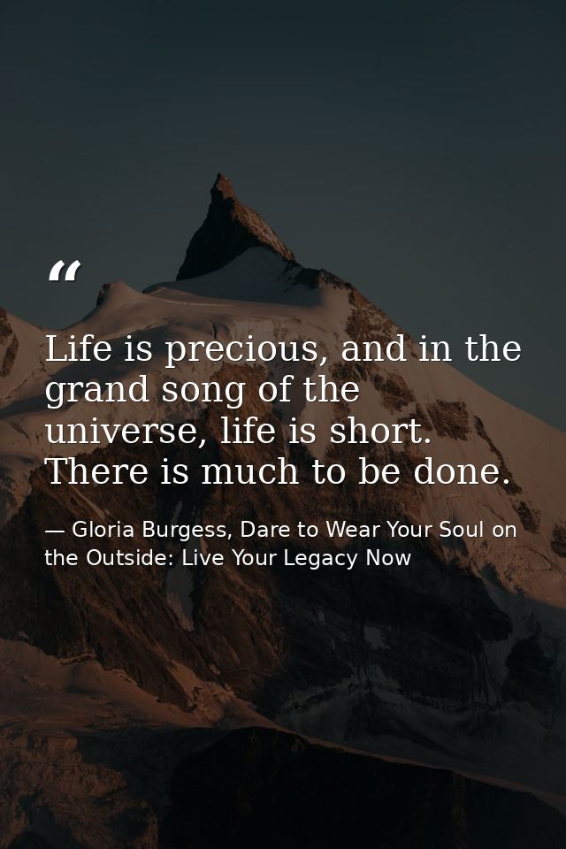 Life is precious, and in the grand song of the universe, life is short. There is much to be done. — Gloria Burgess, Dare to Wear Your Soul on the Outside: Live Your Legacy Now