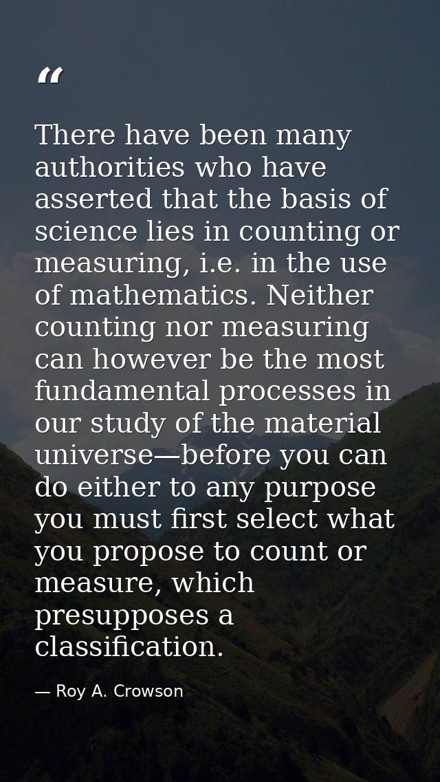 There have been many authorities who have asserted that the basis of science lies in counting or measuring, i.e. in the  — Roy A. Crowson