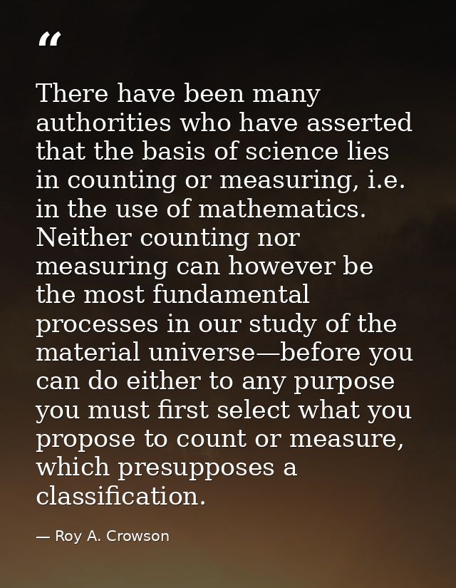 There have been many authorities who have asserted that the basis of science lies in counting or measuring, i.e. in the  — Roy A. Crowson