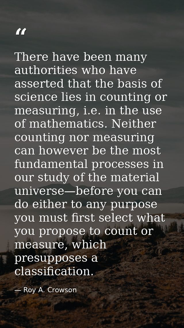 There have been many authorities who have asserted that the basis of science lies in counting or measuring, i.e. in the  — Roy A. Crowson
