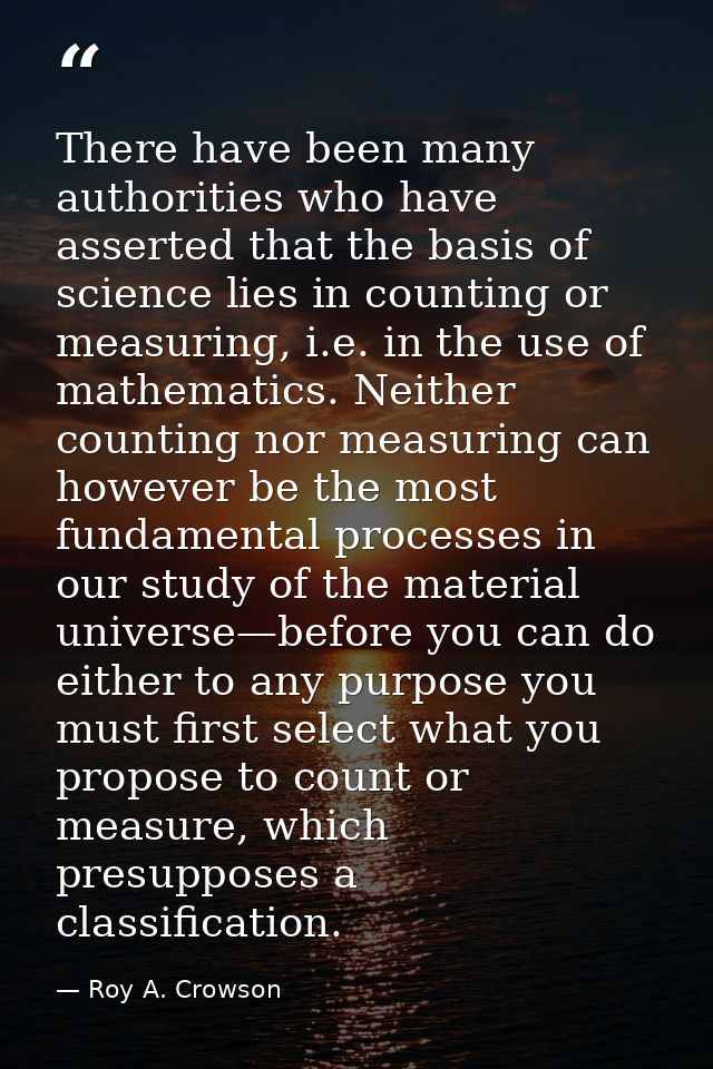 There have been many authorities who have asserted that the basis of science lies in counting or measuring, i.e. in the  — Roy A. Crowson