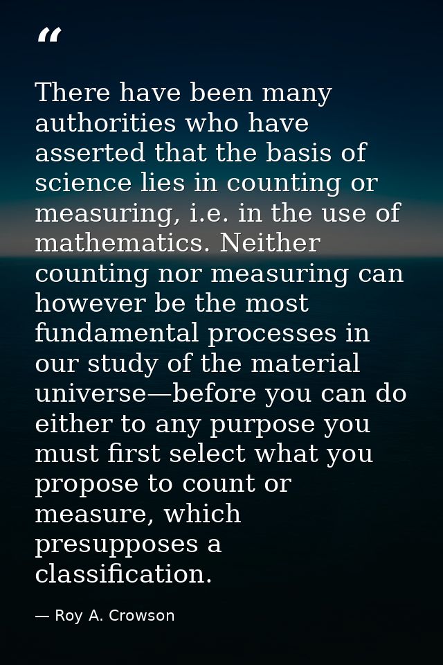 There have been many authorities who have asserted that the basis of science lies in counting or measuring, i.e. in the  — Roy A. Crowson