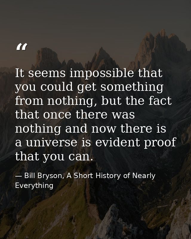 It seems impossible that you could get something from nothing, but the fact that once there was nothing and now there is — Bill Bryson, A Short History of Nearly Everything