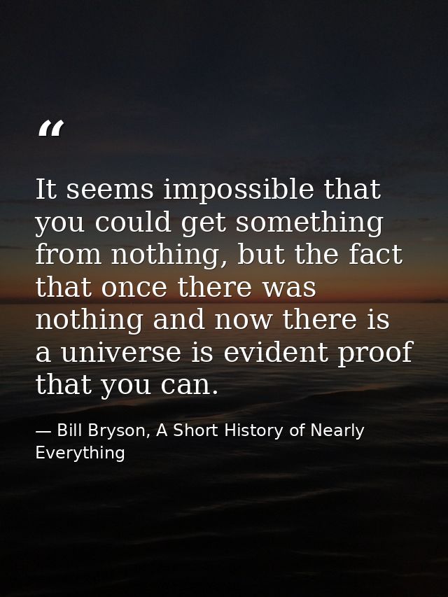It seems impossible that you could get something from nothing, but the fact that once there was nothing and now there is — Bill Bryson, A Short History of Nearly Everything
