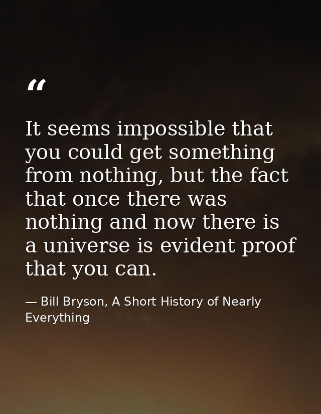 It seems impossible that you could get something from nothing, but the fact that once there was nothing and now there is — Bill Bryson, A Short History of Nearly Everything