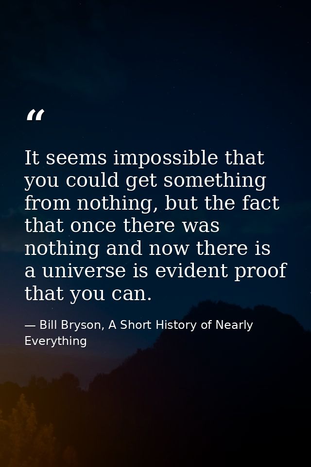 It seems impossible that you could get something from nothing, but the fact that once there was nothing and now there is — Bill Bryson, A Short History of Nearly Everything
