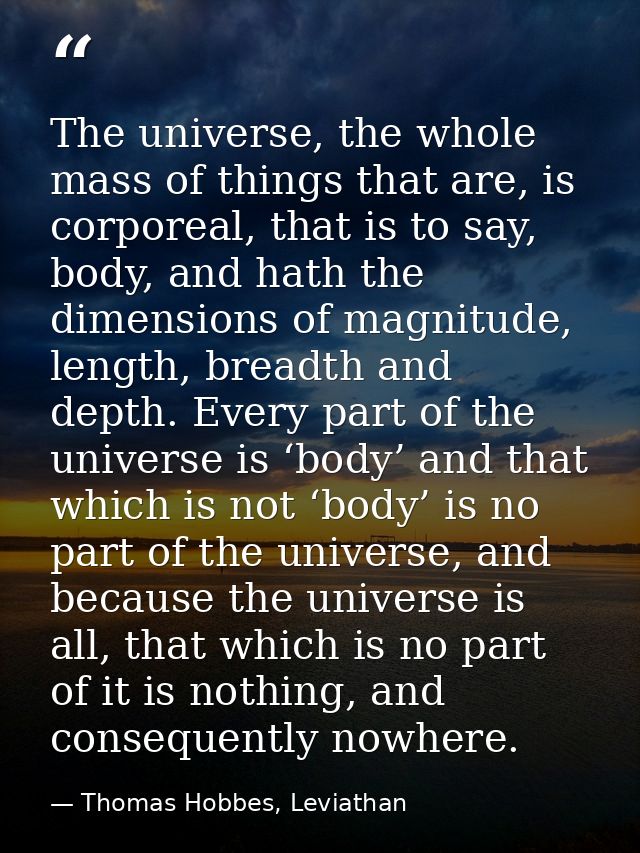 The universe, the whole mass of things that are, is corporeal, that is to say, body, and hath the dimensions of magnitud — Thomas Hobbes, Leviathan