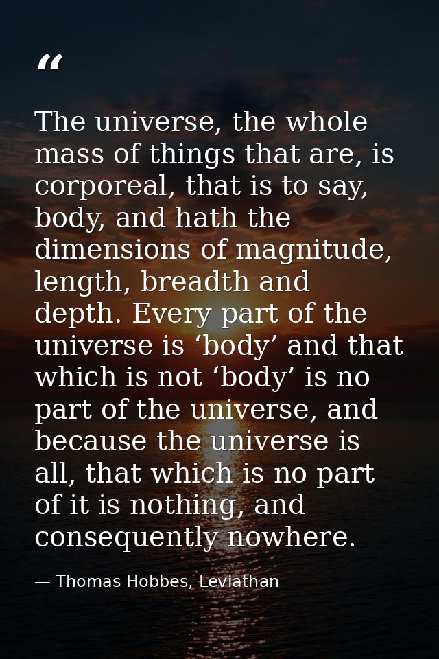 The universe, the whole mass of things that are, is corporeal, that is to say, body, and hath the dimensions of magnitud — Thomas Hobbes, Leviathan