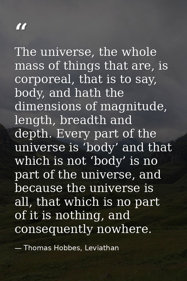 The universe, the whole mass of things that are, is corporeal, that is to say, body, and hath the dimensions of magnitud — Thomas Hobbes, Leviathan