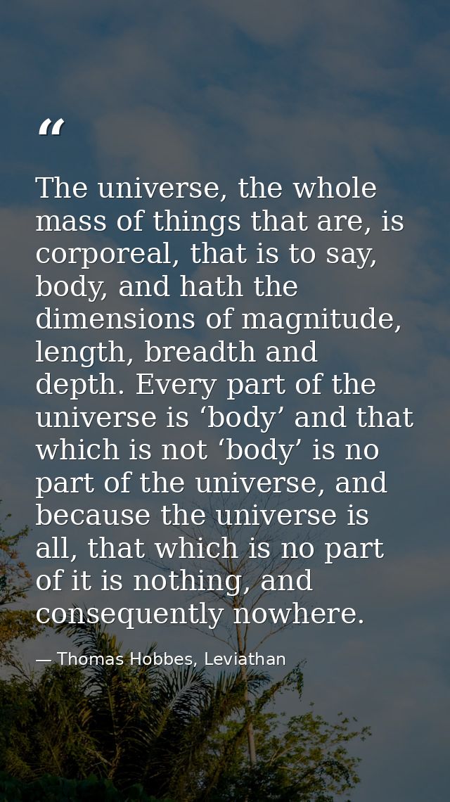 The universe, the whole mass of things that are, is corporeal, that is to say, body, and hath the dimensions of magnitud — Thomas Hobbes, Leviathan