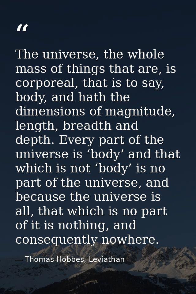 The universe, the whole mass of things that are, is corporeal, that is to say, body, and hath the dimensions of magnitud — Thomas Hobbes, Leviathan