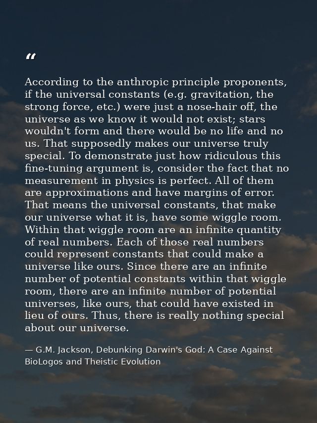 According to the anthropic principle proponents, if the universal constants (e.g. gravitation, the strong force, etc.) w — G.M. Jackson, Debunking Darwin's God: A Case Against BioLogos and Theistic Evolution