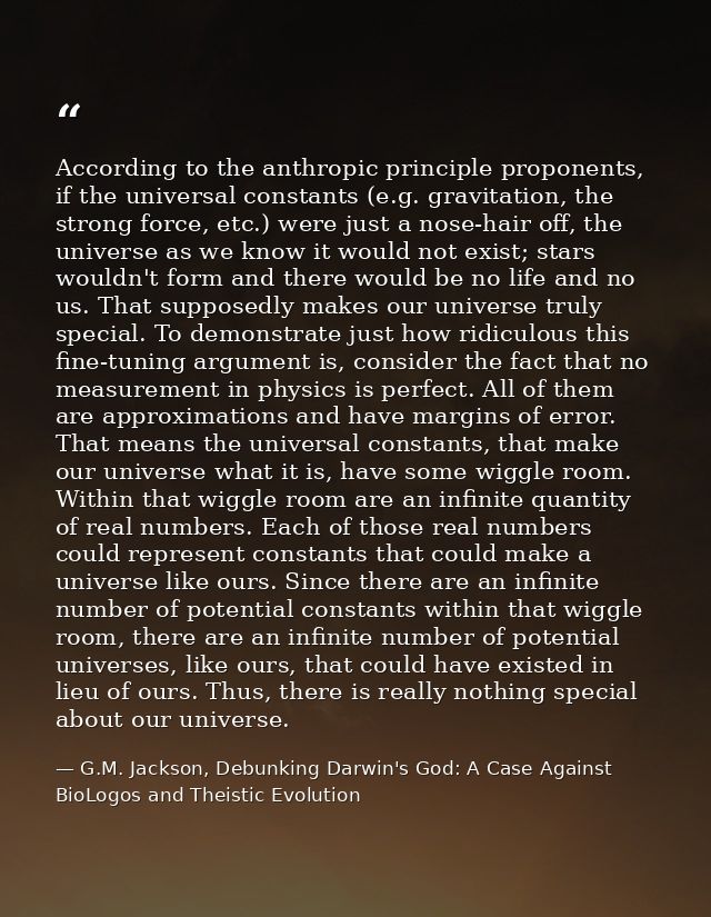 According to the anthropic principle proponents, if the universal constants (e.g. gravitation, the strong force, etc.) w — G.M. Jackson, Debunking Darwin's God: A Case Against BioLogos and Theistic Evolution