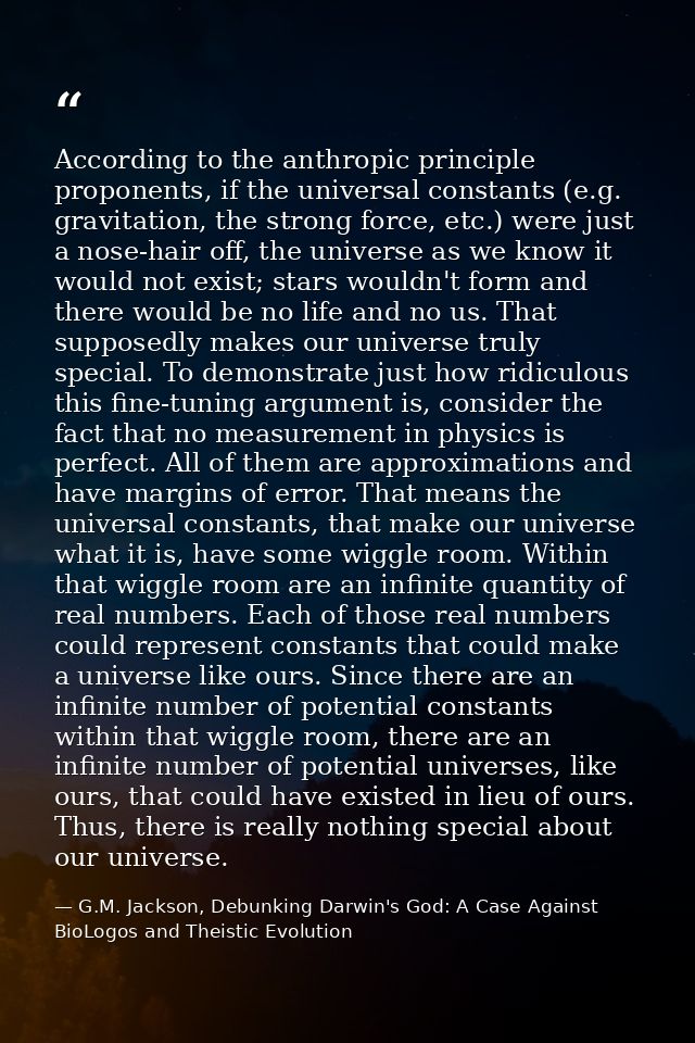 According to the anthropic principle proponents, if the universal constants (e.g. gravitation, the strong force, etc.) w — G.M. Jackson, Debunking Darwin's God: A Case Against BioLogos and Theistic Evolution