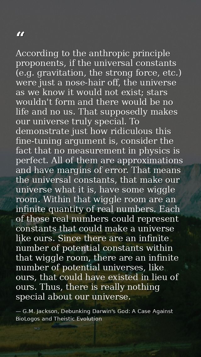 According to the anthropic principle proponents, if the universal constants (e.g. gravitation, the strong force, etc.) w — G.M. Jackson, Debunking Darwin's God: A Case Against BioLogos and Theistic Evolution