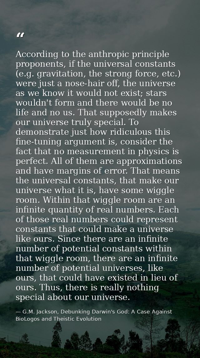 According to the anthropic principle proponents, if the universal constants (e.g. gravitation, the strong force, etc.) w — G.M. Jackson, Debunking Darwin's God: A Case Against BioLogos and Theistic Evolution