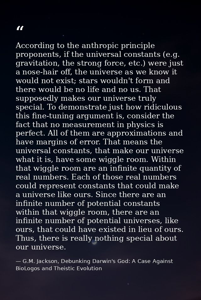 According to the anthropic principle proponents, if the universal constants (e.g. gravitation, the strong force, etc.) w — G.M. Jackson, Debunking Darwin's God: A Case Against BioLogos and Theistic Evolution