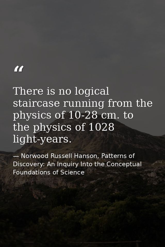 There is no logical staircase running from the physics of 10-28 cm. to the physics of 1028 light-years. — Norwood Russell Hanson, Patterns of Discovery: An Inquiry Into the Conceptual Foundations of Science