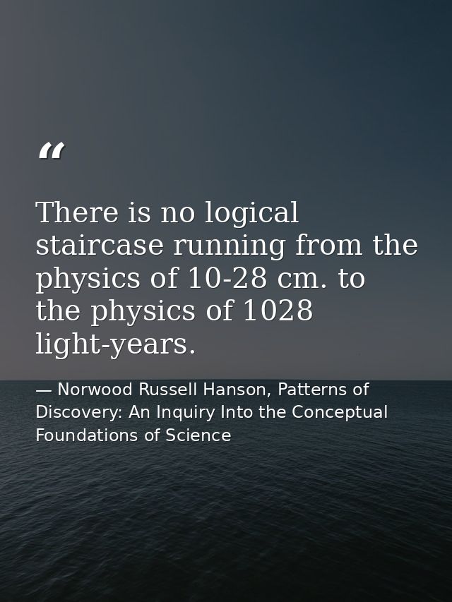 There is no logical staircase running from the physics of 10-28 cm. to the physics of 1028 light-years. — Norwood Russell Hanson, Patterns of Discovery: An Inquiry Into the Conceptual Foundations of Science