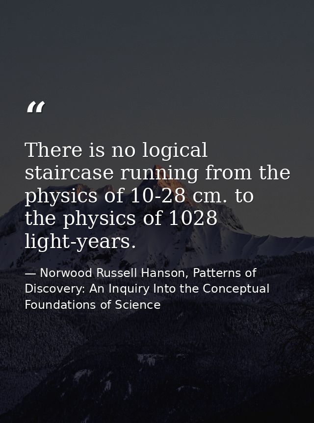 There is no logical staircase running from the physics of 10-28 cm. to the physics of 1028 light-years. — Norwood Russell Hanson, Patterns of Discovery: An Inquiry Into the Conceptual Foundations of Science