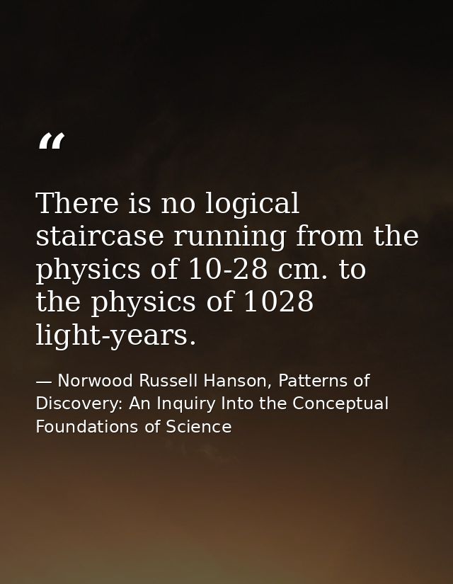 There is no logical staircase running from the physics of 10-28 cm. to the physics of 1028 light-years. — Norwood Russell Hanson, Patterns of Discovery: An Inquiry Into the Conceptual Foundations of Science