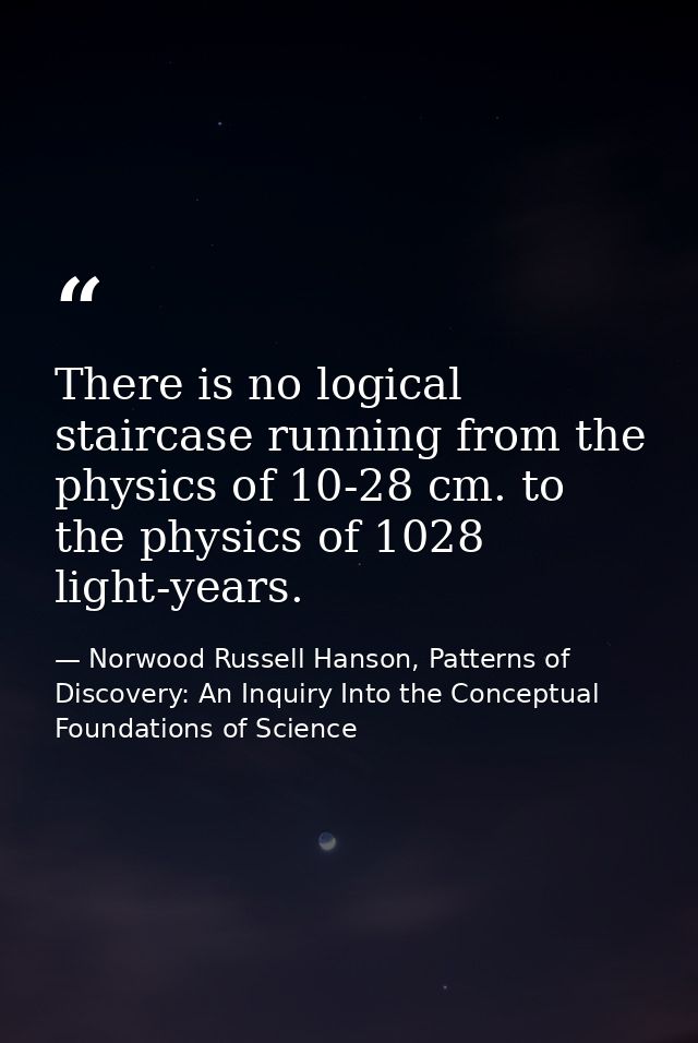 There is no logical staircase running from the physics of 10-28 cm. to the physics of 1028 light-years. — Norwood Russell Hanson, Patterns of Discovery: An Inquiry Into the Conceptual Foundations of Science