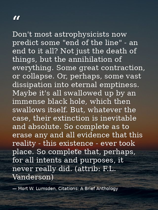 Don't most astrophysicists now predict some "end of the line" - an end to it all? Not just the death of things, but the  — Mort W. Lumsden, Citations: A Brief Anthology