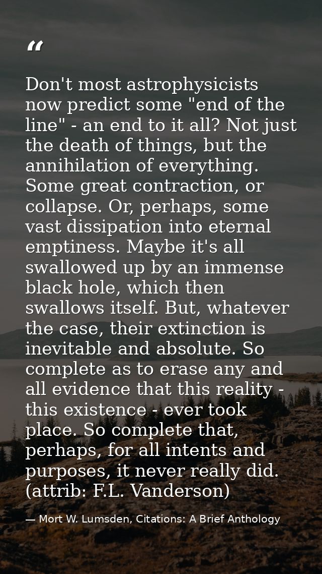 Don't most astrophysicists now predict some "end of the line" - an end to it all? Not just the death of things, but the  — Mort W. Lumsden, Citations: A Brief Anthology