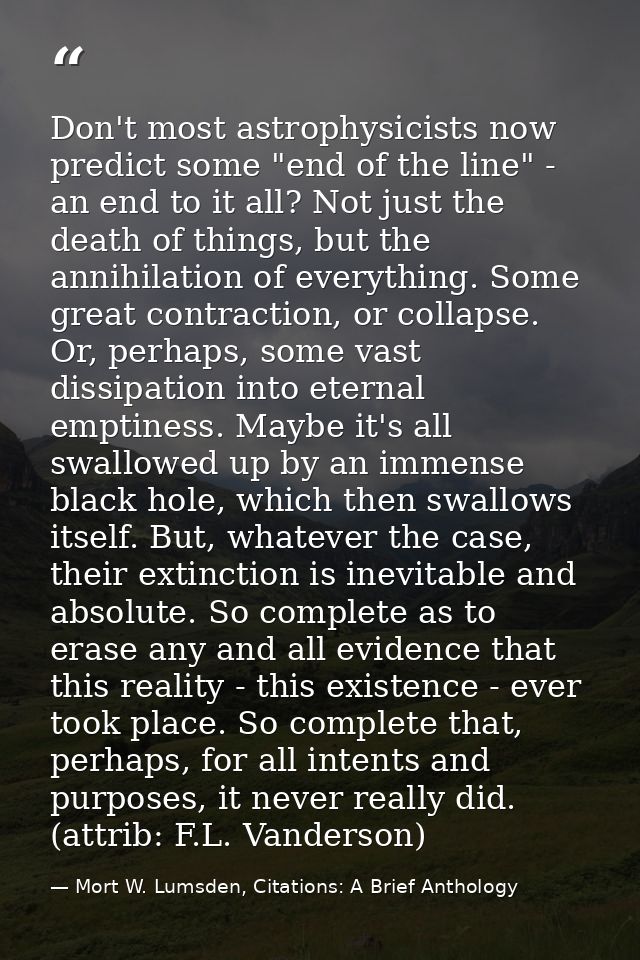 Don't most astrophysicists now predict some "end of the line" - an end to it all? Not just the death of things, but the  — Mort W. Lumsden, Citations: A Brief Anthology