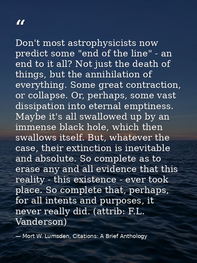 Don't most astrophysicists now predict some "end of the line" - an end to it all? Not just the death of things, but the  — Mort W. Lumsden, Citations: A Brief Anthology