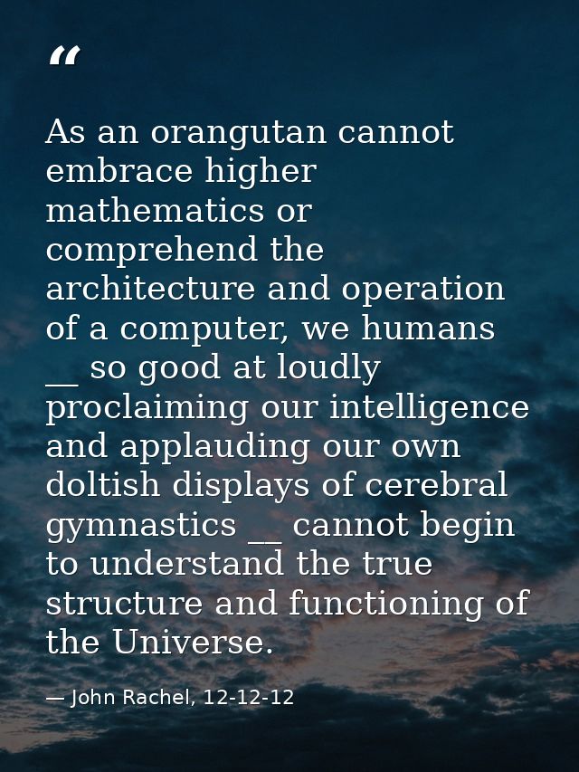 As an orangutan cannot embrace higher mathematics or comprehend the architecture and operation of a computer, we humans  — John Rachel, 12-12-12