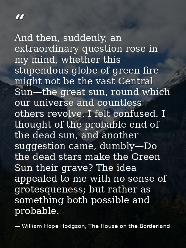 And then, suddenly, an extraordinary question rose in my mind, whether this stupendous globe of green fire might not be  — William Hope Hodgson, The House on the Borderland