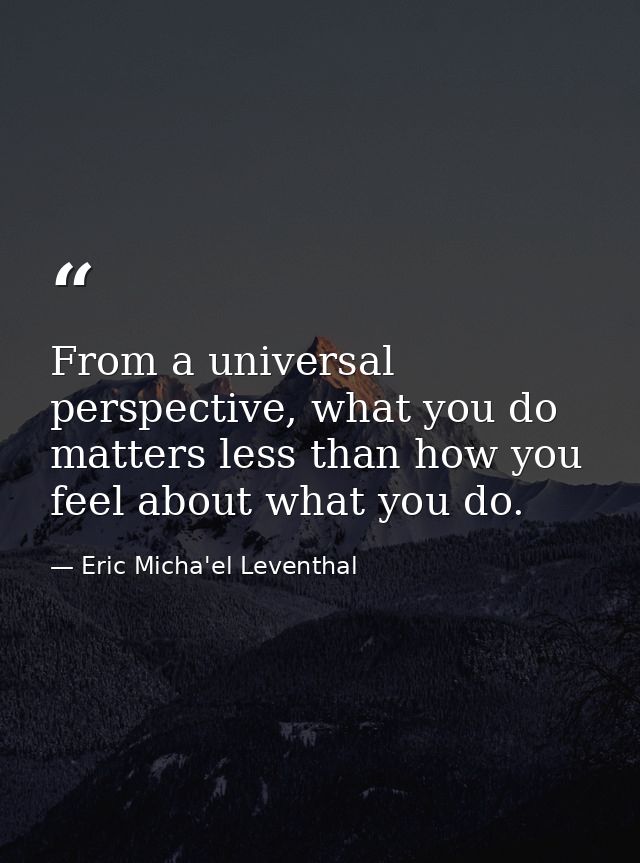 From a universal perspective, what you do matters less than how you feel about what you do. — Eric Micha'el Leventhal