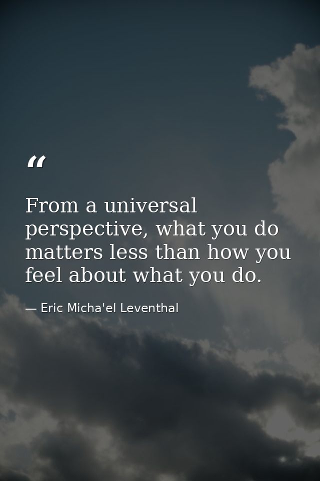 From a universal perspective, what you do matters less than how you feel about what you do. — Eric Micha'el Leventhal