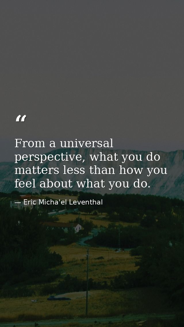From a universal perspective, what you do matters less than how you feel about what you do. — Eric Micha'el Leventhal