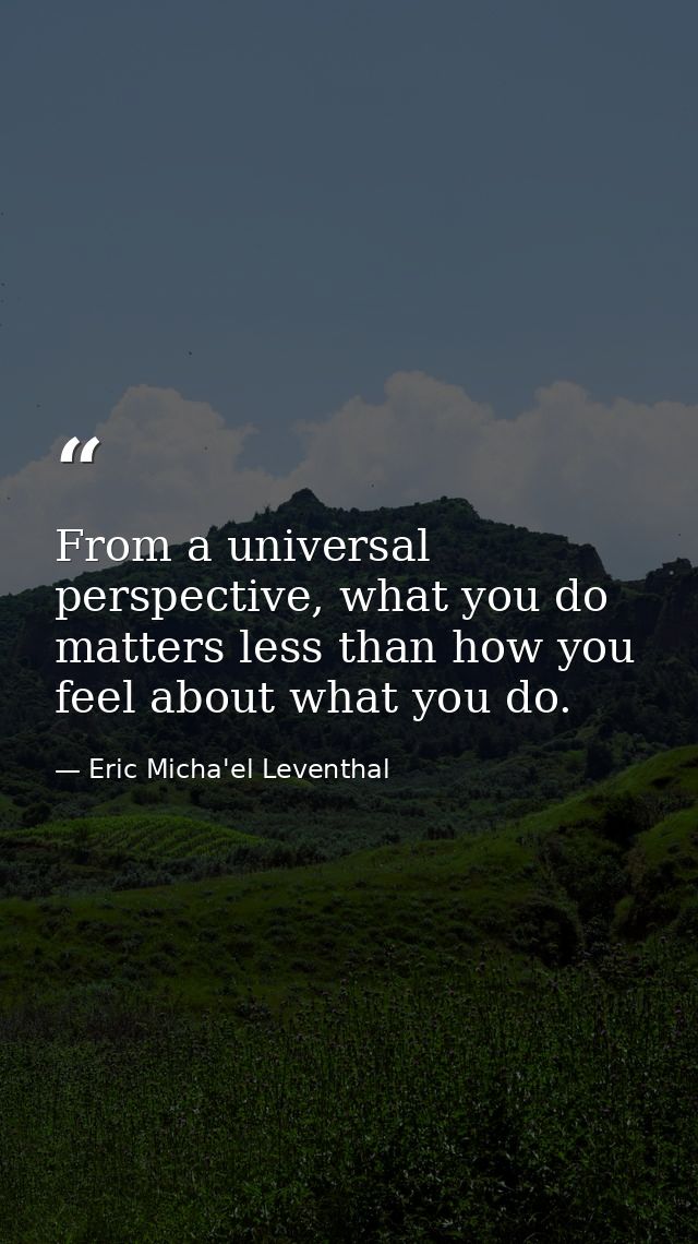 From a universal perspective, what you do matters less than how you feel about what you do. — Eric Micha'el Leventhal