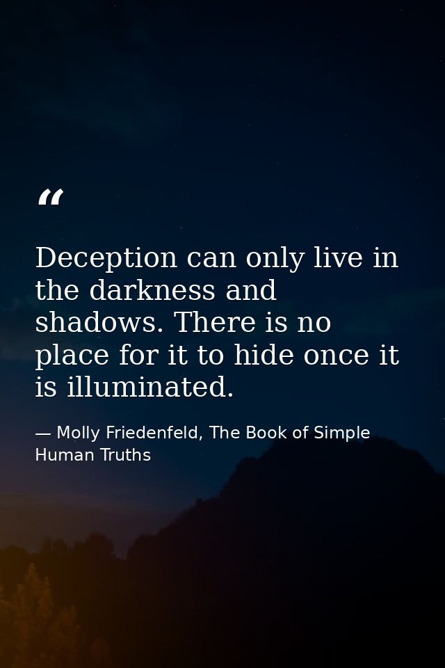 Deception can only live in the darkness and shadows. There is no place for it to hide once it is illuminated. — Molly Friedenfeld, The Book of Simple Human Truths