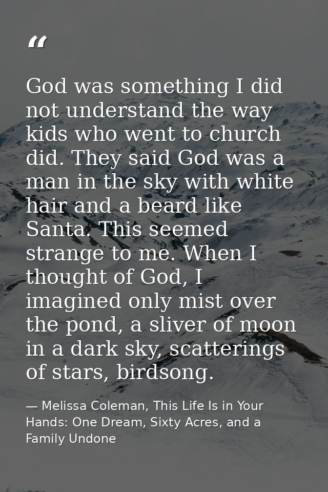 God was something I did not understand the way kids who went to church did. They said God was a man in the sky with whit — Melissa Coleman, This Life Is in Your Hands: One Dream, Sixty Acres, and a Family Undone