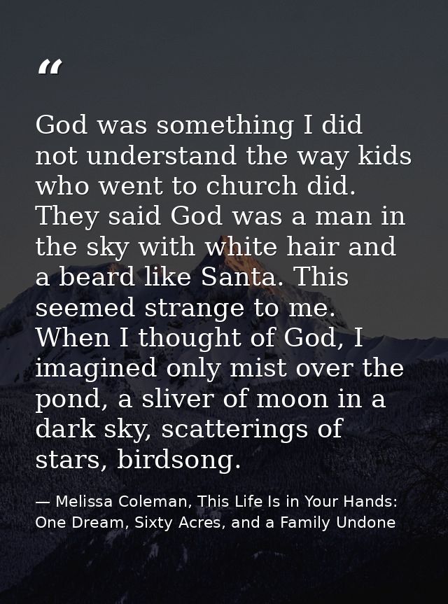 God was something I did not understand the way kids who went to church did. They said God was a man in the sky with whit — Melissa Coleman, This Life Is in Your Hands: One Dream, Sixty Acres, and a Family Undone