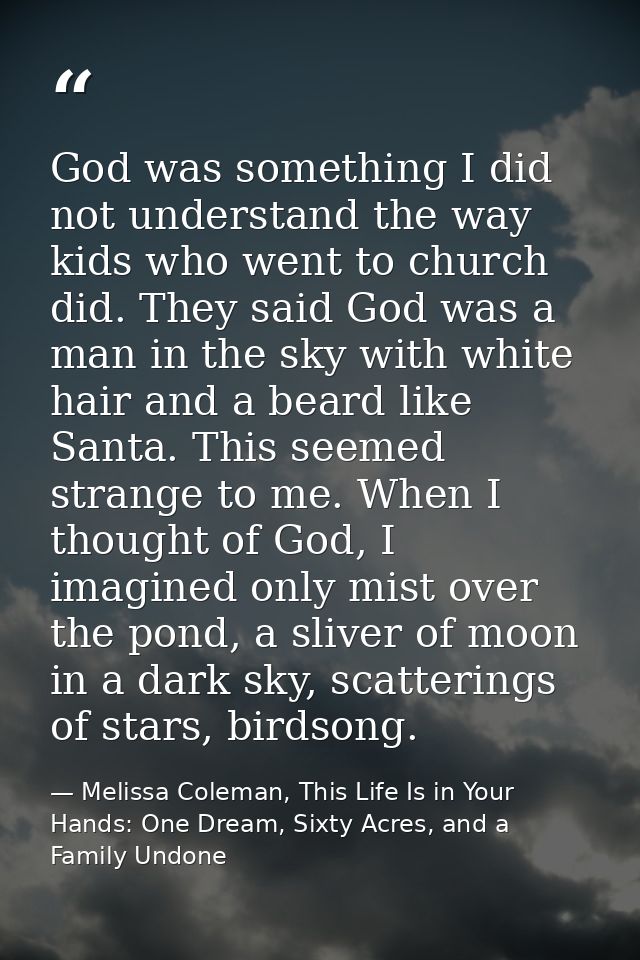 God was something I did not understand the way kids who went to church did. They said God was a man in the sky with whit — Melissa Coleman, This Life Is in Your Hands: One Dream, Sixty Acres, and a Family Undone