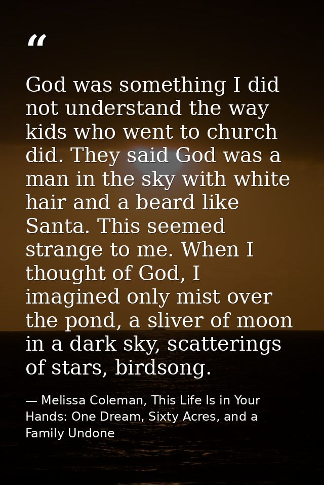 God was something I did not understand the way kids who went to church did. They said God was a man in the sky with whit — Melissa Coleman, This Life Is in Your Hands: One Dream, Sixty Acres, and a Family Undone