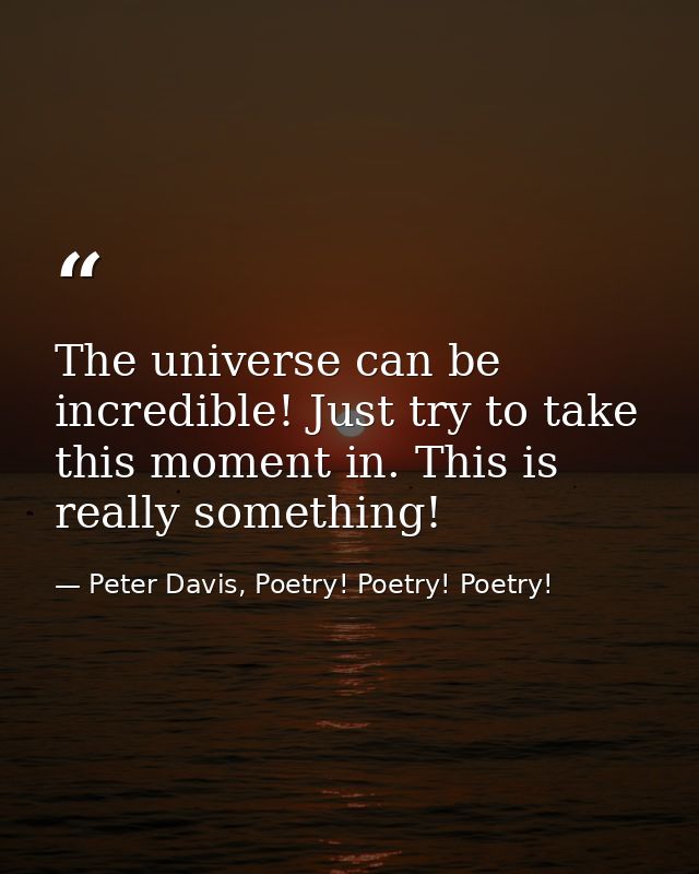 The universe can be incredible! Just try to take this moment in. This is really something! — Peter Davis, Poetry! Poetry! Poetry!